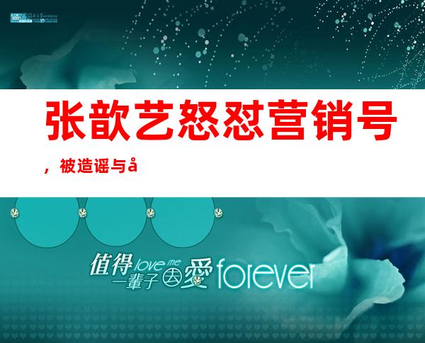 张歆艺怒怼营销号，被造谣与前夫分手已后悔本人回应实在霸气