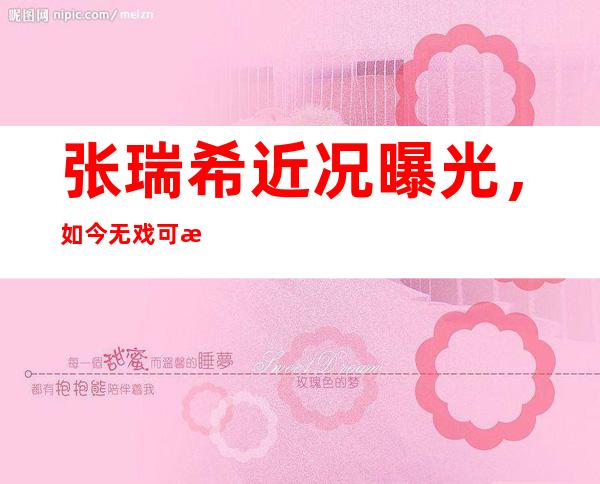 张瑞希近况曝光，如今无戏可拍生活落魄？