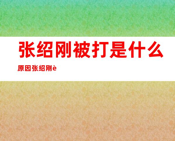 张绍刚被打是什么原因 张绍刚被打事件始末介绍