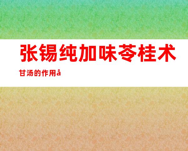 张锡纯加味苓桂术甘汤的作用功效、适应症、临床应用、组成医案方解