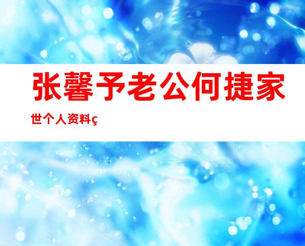 张馨予老公何捷家世个人资料简介 俩人是怎么认识的