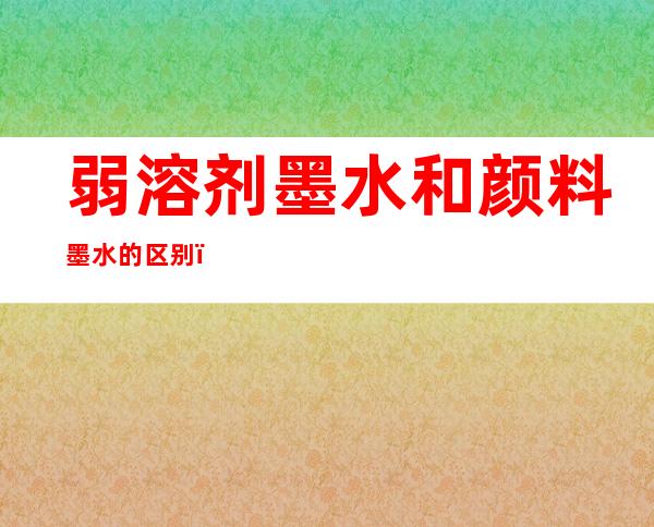 弱溶剂墨水和颜料墨水的区别，弱溶剂墨水是油性还是水性