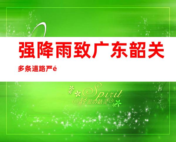 强降雨致广东韶关多条道路严重积水 气象部门预计此轮强降雨22日结束