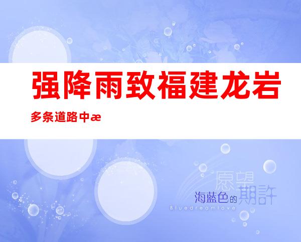 强降雨致福建龙岩多条道路中断 客运列车停运