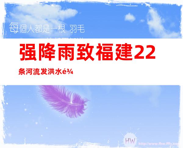 强降雨致福建22条河流发洪水 龙岩三明局部发生洪涝灾害