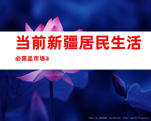 当前新疆居民生活必需品市场供应充足、价格平稳