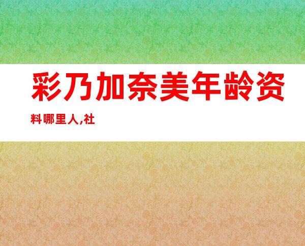 彩乃加奈美年龄资料哪里人,社会活动,人物评价,人物经历