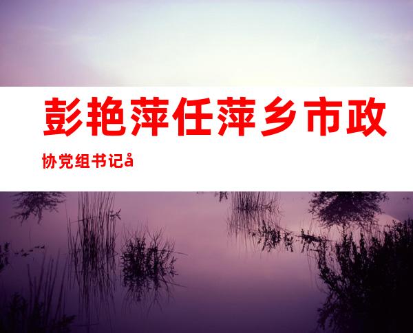 彭艳萍任萍乡市政协党组书记 前任晏德文已被立案侦查(图|简历)