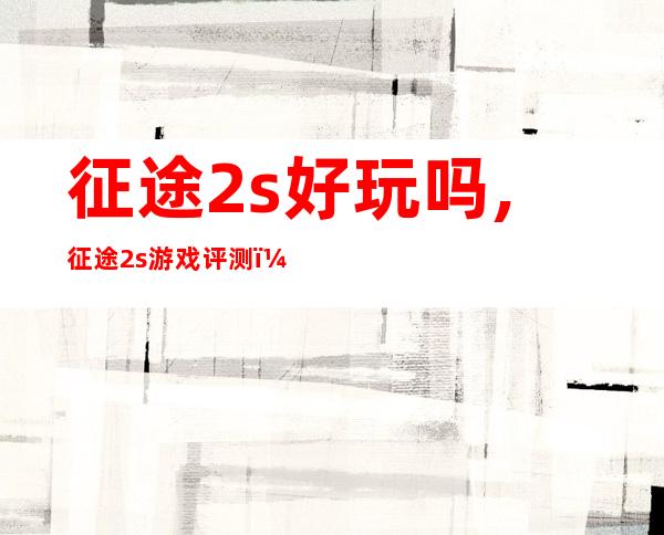 征途2s好玩吗,征途2s游戏评测：好玩还是无聊？