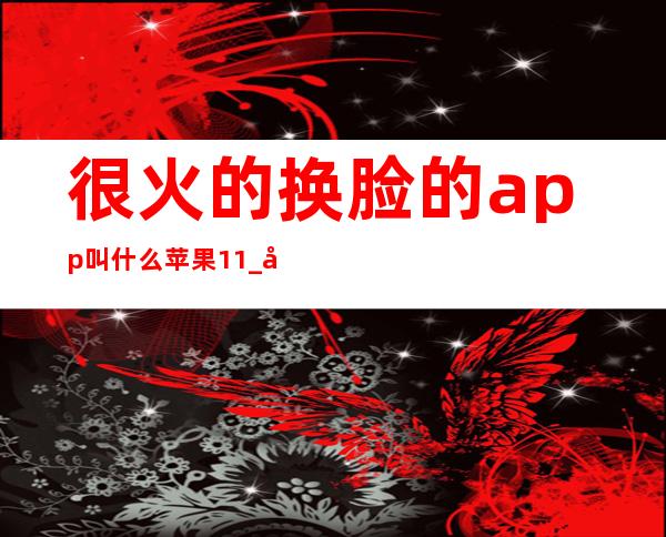 很火的换脸的app叫什么 苹果11_很火的换脸的app叫什么 知乎