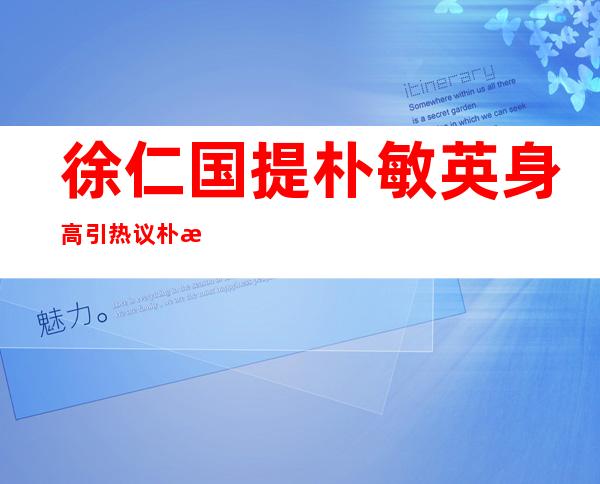 徐仁国提朴敏英身高引热议朴敏英身高究竟多少 _徐仁国提朴敏英身高引热议