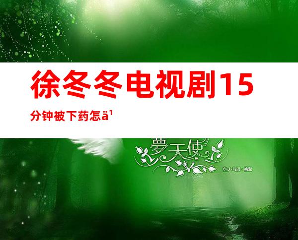 徐冬冬电视剧15分钟被下药怎么回事 和黄浩然泳池拥吻