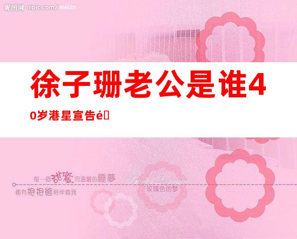 徐子珊老公是谁40岁港星宣告退隐私生活被扒情史不堪入目