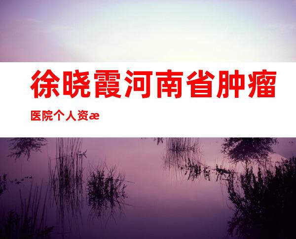 徐晓霞河南省肿瘤医院个人资料——徐晓霞河南省肿瘤医院