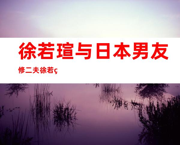 徐若瑄与日本男友修二夫徐若瑄与日本男友分手内幕（二）