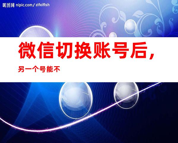 微信切换账号后,另一个号能不能收到信息（微信切换账号后登录不上去了怎么办）