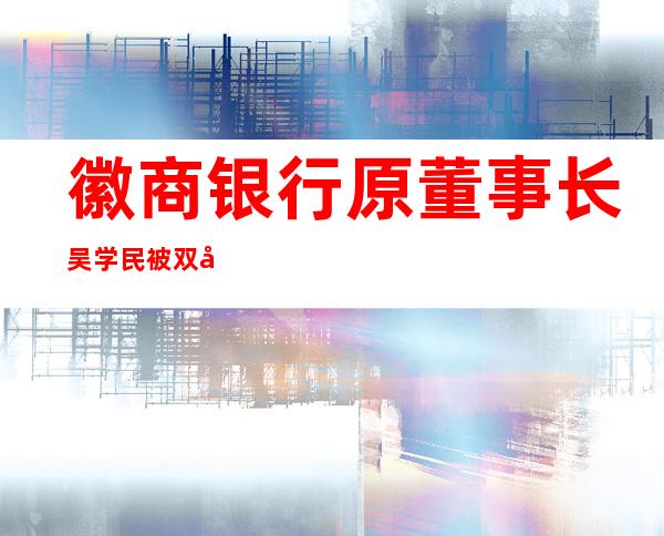 徽商银行原董事长吴学民被双开：三观极度扭曲！三任董事长接连落马