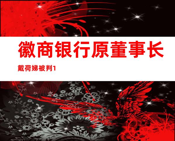 徽商银行原董事长戴荷娣被判12年 任富滇银行独董期间受贿超千万