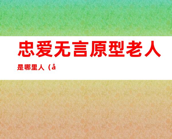 忠爱无言原型老人是哪里人（忠爱无言原型老人还在吗）