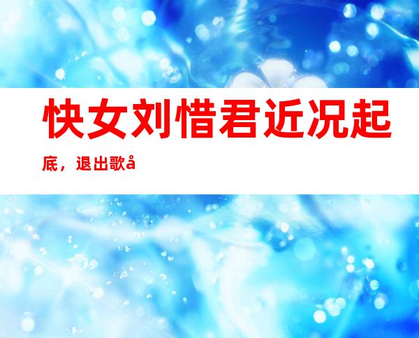 快女刘惜君近况起底，退出歌坛是因为被封杀？