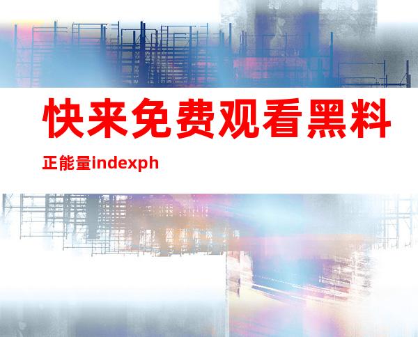 快来免费观看黑料正能量indexphp芭比娃娃更新视频