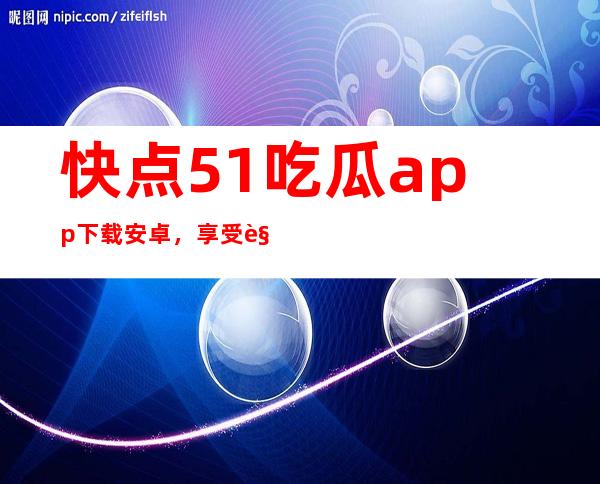 快点51吃瓜app下载安卓，享受观看视听盛宴