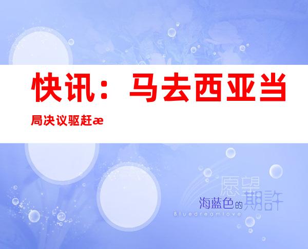 快讯：马去西亚当局 决议 驱赶 晨陈驻马去西亚年夜 使