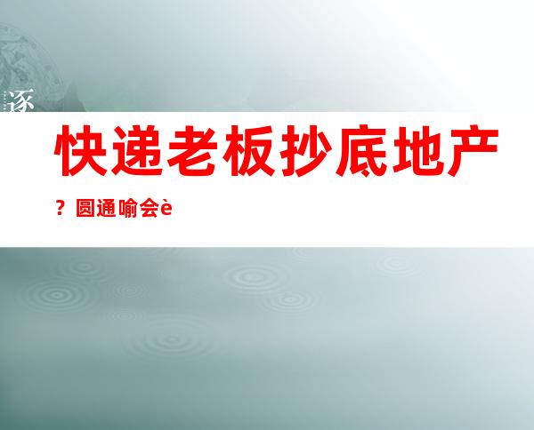 快递老板抄底地产？圆通喻会蛟夫妇13亿嘉兴买地，中通韵达也有自建小区