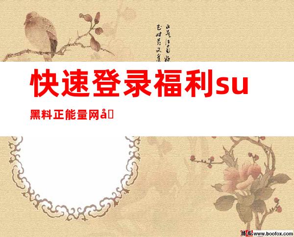 快速登录福利su黑料正能量网址入口贰，精选热门视频