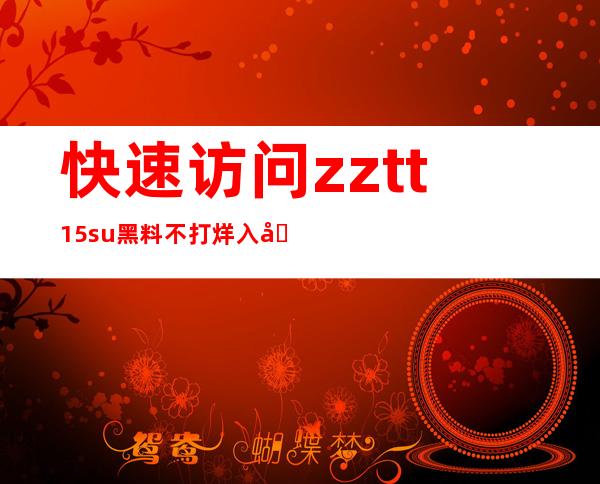 快速访问zztt15.su黑料不打烊入口166.su，实时更新，内容丰富，推荐收藏