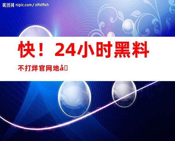 快！24小时黑料不打烊官网地址更新！限时免费观看