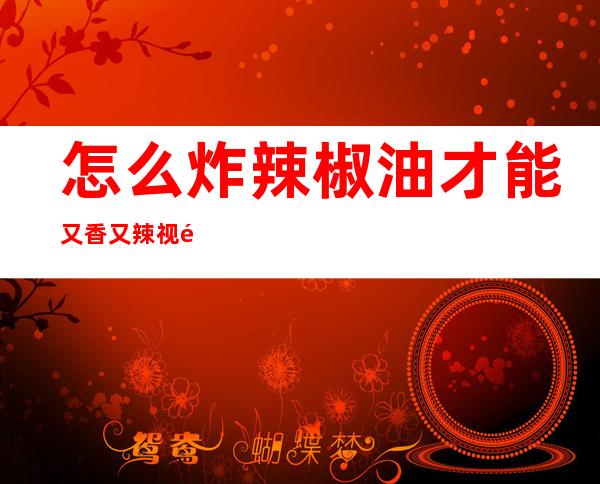 怎么炸辣椒油才能又香又辣视频-怎么炸辣椒油才能又香又辣四川