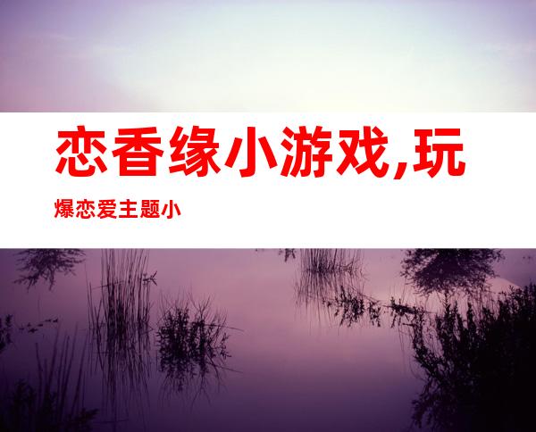 恋香缘小游戏,玩爆恋爱主题小游戏——恋香缘