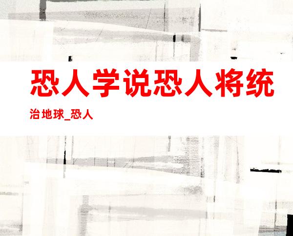 恐人学说恐人将统治地球_恐人学说是被证实的吗