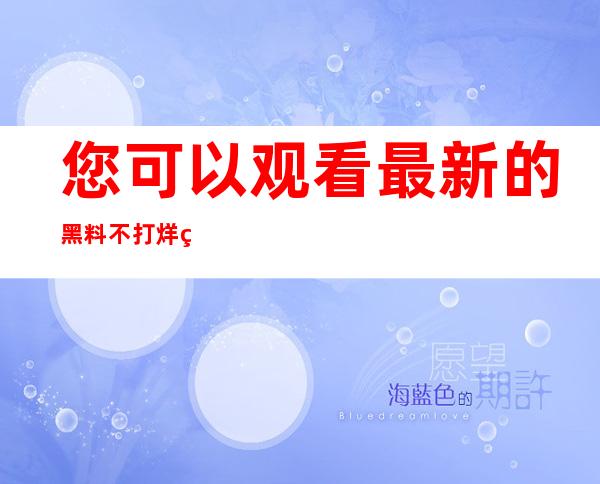 您可以观看最新的黑料不打烊类似软件在线