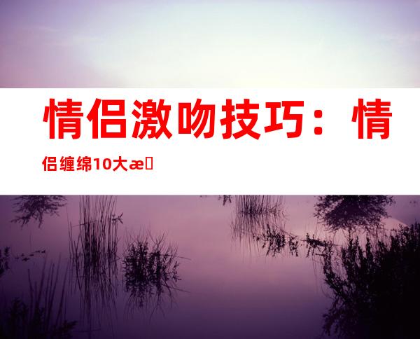 情侣激吻技巧：情侣缠绵10大接吻技巧