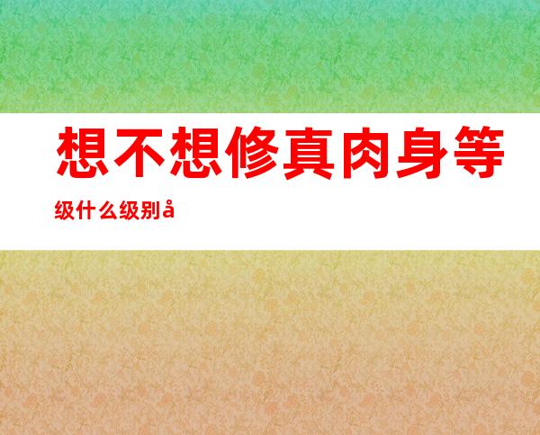 想不想修真肉身等级什么级别可以进入仙门（想不想修真肉身等级多少可以进仙界）