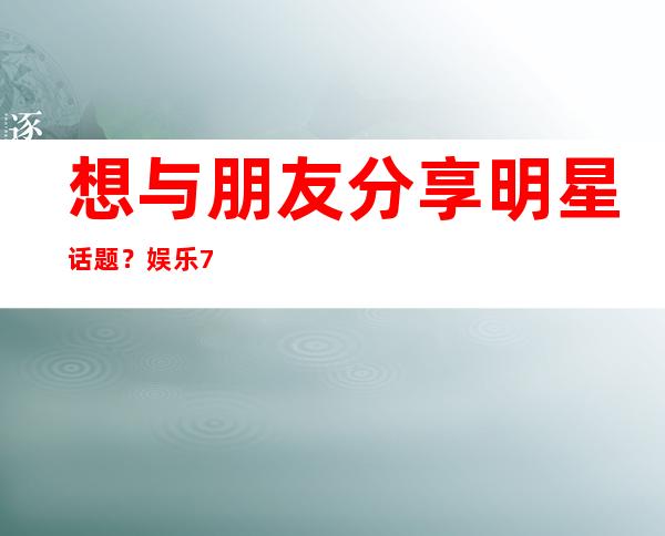 想与朋友分享明星话题？娱乐718明星篇在线等你来