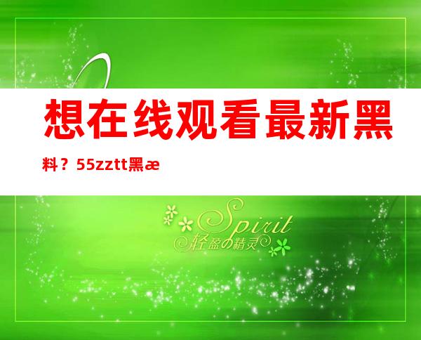 想在线观看最新黑料？55zztt黑料不打烊是最佳选择