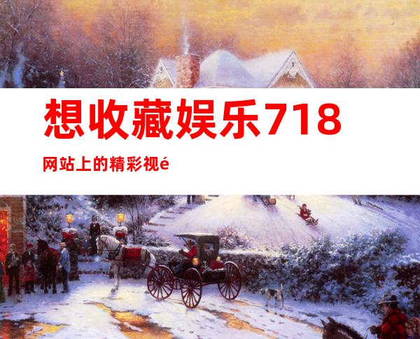 想收藏娱乐718网站上的精彩视频？快来看看有什么技巧