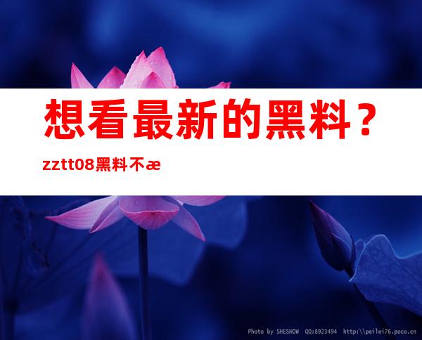 想看最新的黑料？zztt08黑料不打烊网页推出最新更新