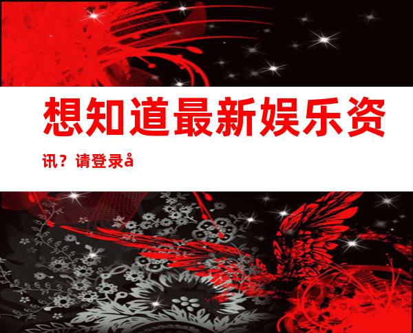 想知道最新娱乐资讯？请登录娱乐718.sx吃瓜网页查看