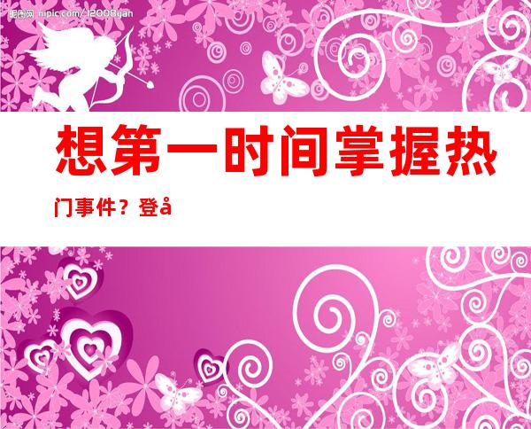 想第一时间掌握热门事件？登录黑料不打烊首页t获取最新资料