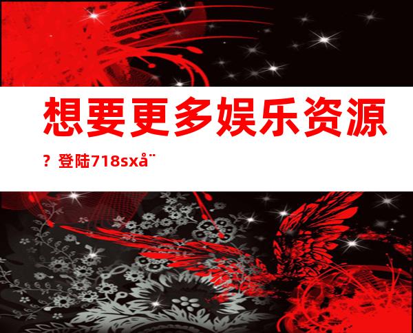 想要更多娱乐资源？登陆718sx娱乐入口就对了