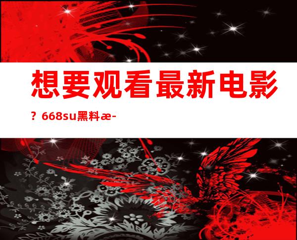 想要观看最新电影？668.su黑料正能量入口8.su带你直达