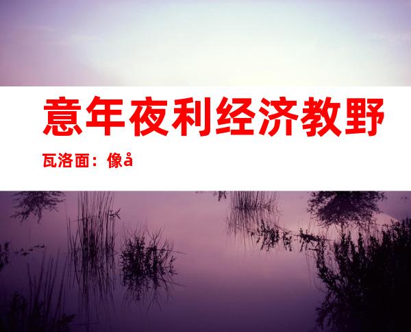 意年夜 利经济教野瓦洛面：像外国如许 制订 久远 方案，正在西圆弗成 念象