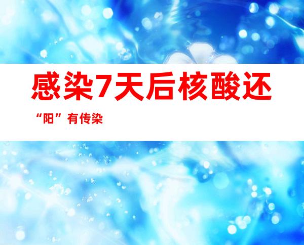 感染7天后核酸还“阳”有传染性吗？专家最新科普答疑