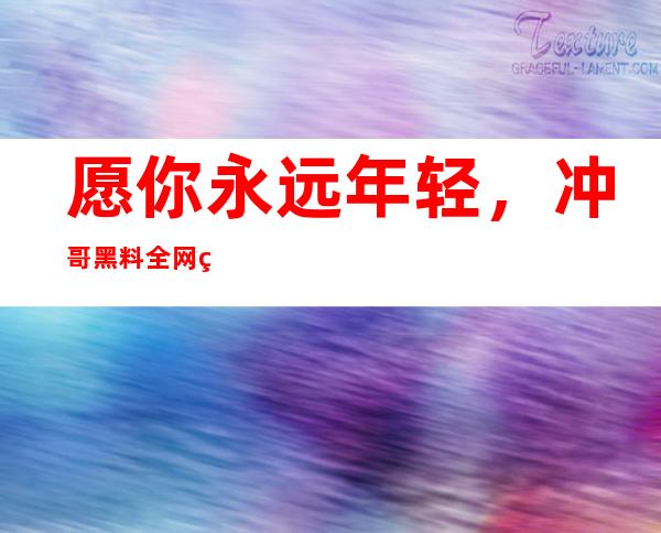 愿你永远年轻，冲哥黑料全网网红折耳鱼不呼吸泳池登录感受快乐