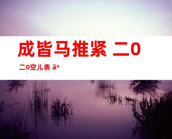 成皆马推紧 二0 二0空儿表  二0 二 一成皆马推紧赛事空儿表？