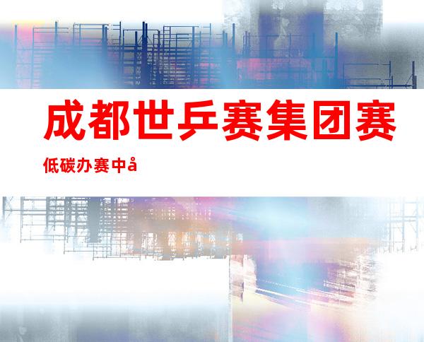 成都世乒赛集团赛低碳办赛 中外运带动打卡“光盘举措”